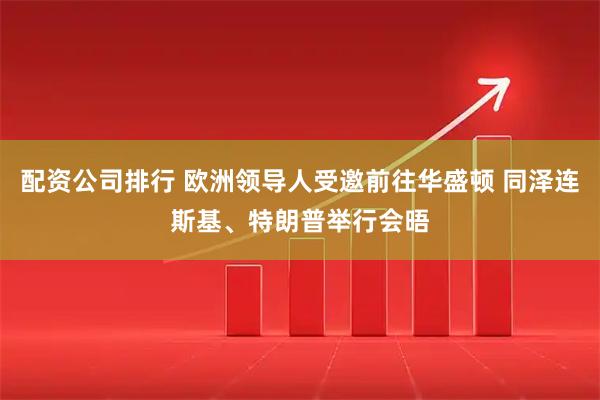 配资公司排行 欧洲领导人受邀前往华盛顿 同泽连斯基、特朗普举行会晤