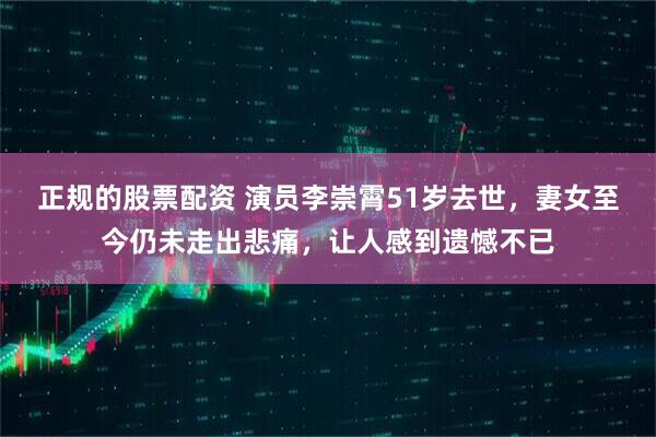 正规的股票配资 演员李崇霄51岁去世，妻女至今仍未走出悲痛，让人感到遗憾不已