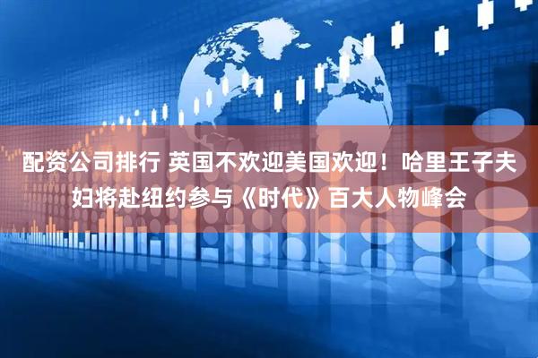 配资公司排行 英国不欢迎美国欢迎！哈里王子夫妇将赴纽约参与《时代》百大人物峰会