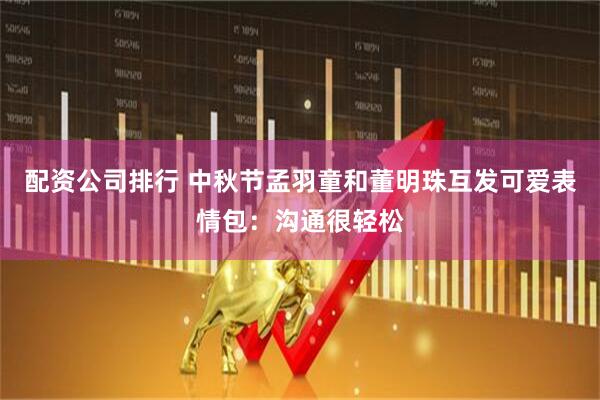 配资公司排行 中秋节孟羽童和董明珠互发可爱表情包：沟通很轻松
