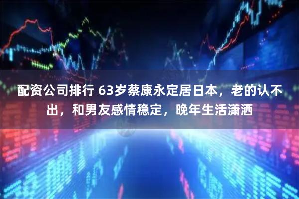 配资公司排行 63岁蔡康永定居日本，老的认不出，和男友感情稳定，晚年生活潇洒
