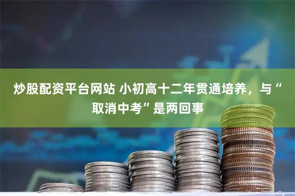 炒股配资平台网站 小初高十二年贯通培养，与“取消中考”是两回事