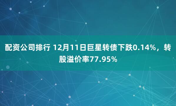 配资公司排行 12月11日巨星转债下跌0.14%，转股溢价率77.95%