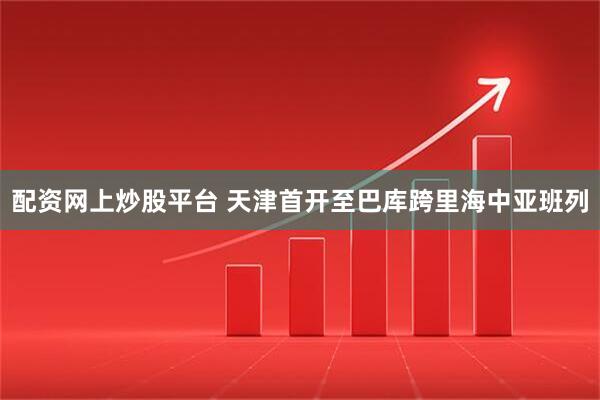 配资网上炒股平台 天津首开至巴库跨里海中亚班列