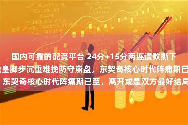 国内可靠的配资平台 24分+15分两连溃败撕下湖人伪强队标签！39岁詹皇脚步沉重难挽防守崩盘，东契奇核心时代阵痛期已至，离开或是双方最好结局？