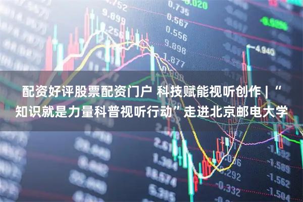 配资好评股票配资门户 科技赋能视听创作 | “知识就是力量科普视听行动”走进北京邮电大学