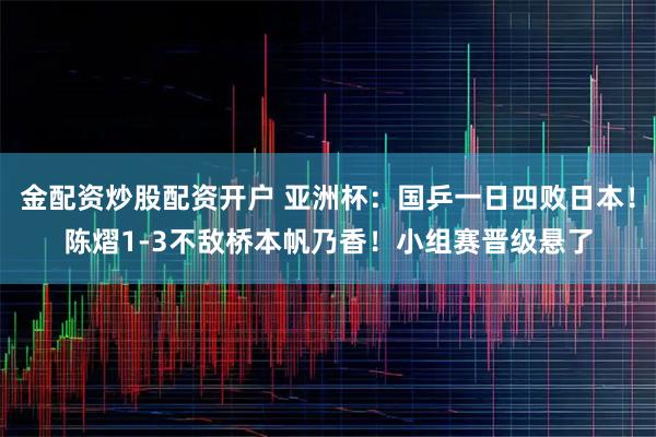 金配资炒股配资开户 亚洲杯：国乒一日四败日本！陈熠1-3不敌桥本帆乃香！小组赛晋级悬了