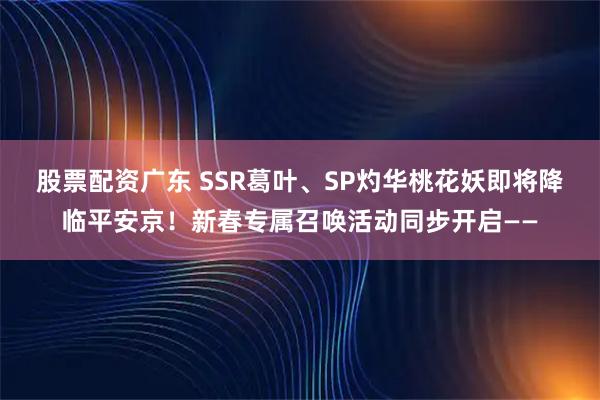 股票配资广东 SSR葛叶、SP灼华桃花妖即将降临平安京！新春专属召唤活动同步开启——