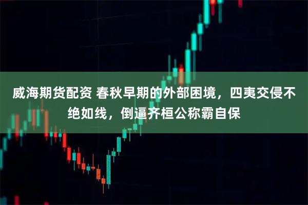 威海期货配资 春秋早期的外部困境，四夷交侵不绝如线，倒逼齐桓公称霸自保