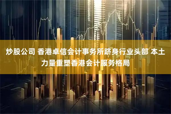 炒股公司 香港卓信会计事务所跻身行业头部 本土力量重塑香港会计服务格局