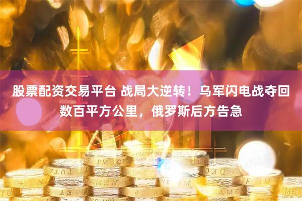 股票配资交易平台 战局大逆转！乌军闪电战夺回数百平方公里，俄罗斯后方告急