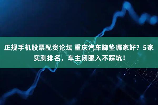 正规手机股票配资论坛 重庆汽车脚垫哪家好？5家实测排名，车主闭眼入不踩坑！