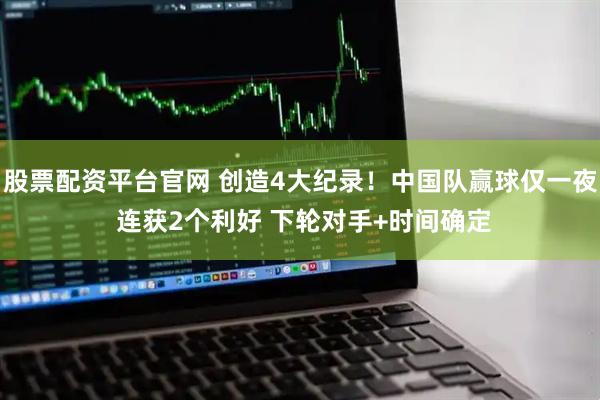 股票配资平台官网 创造4大纪录！中国队赢球仅一夜 连获2个利好 下轮对手+时间确定