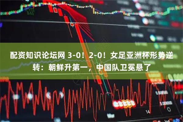配资知识论坛网 3-0！2-0！女足亚洲杯形势逆转：朝鲜升第一，中国队卫冕悬了