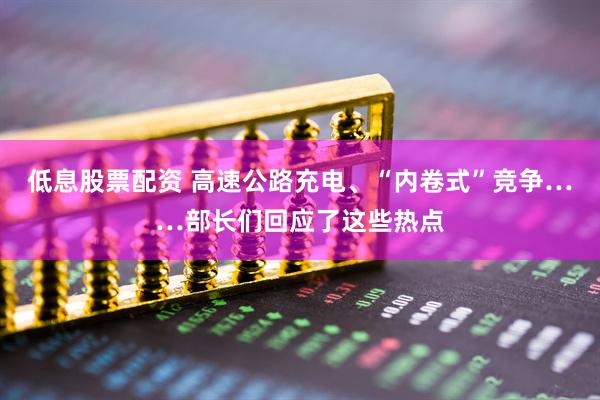 低息股票配资 高速公路充电、“内卷式”竞争……部长们回应了这些热点