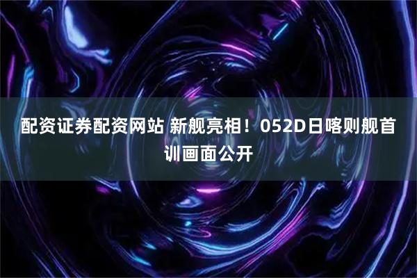 配资证券配资网站 新舰亮相！052D日喀则舰首训画面公开