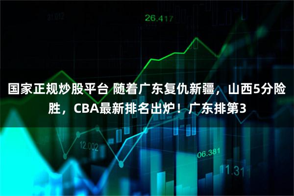 国家正规炒股平台 随着广东复仇新疆，山西5分险胜，CBA最新排名出炉！广东排第3